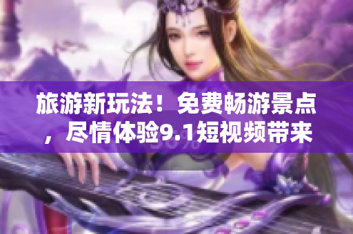 旅游新玩法！免费畅游景点，尽情体验9.1短视频带来的惊喜