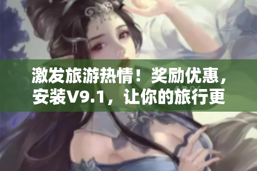 激发旅游热情！奖励优惠，安装V9.1，让你的旅行更畅快