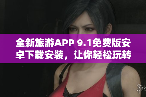 全新旅游APP 9.1免费版安卓下载安装，让你轻松玩转旅行