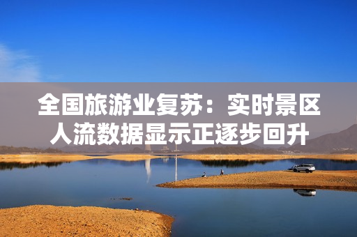 全国旅游业复苏：实时景区人流数据显示正逐步回升