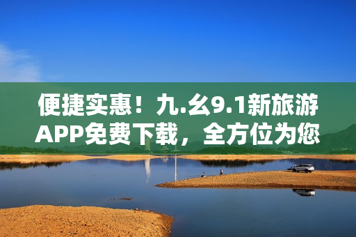 便捷实惠！九.幺9.1新旅游APP免费下载，全方位为您定制专属行程