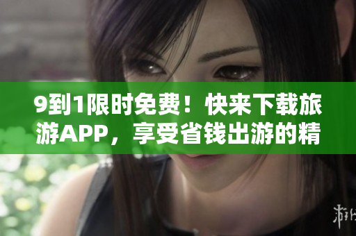 9到1限时免费！快来下载旅游APP，享受省钱出游的精彩体验！