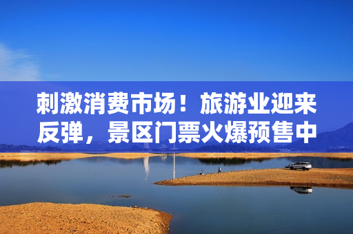 刺激消费市场！旅游业迎来反弹，景区门票火爆预售中！