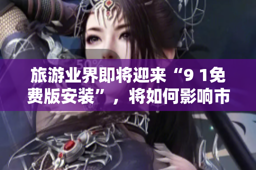 旅游业界即将迎来“9 1免费版安装”，将如何影响市场格局？