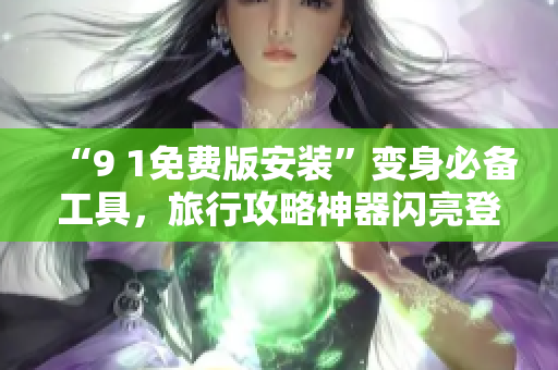 “9 1免费版安装”变身必备工具，旅行攻略神器闪亮登场！