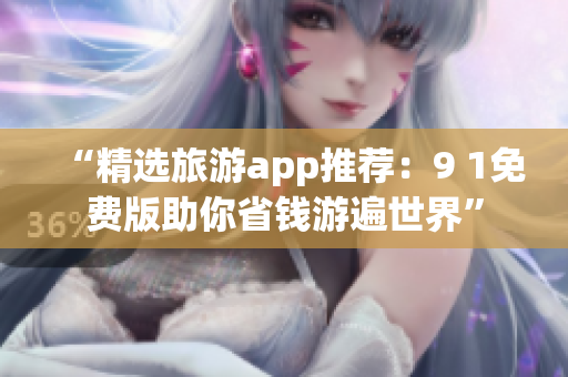 “精选旅游app推荐：9 1免费版助你省钱游遍世界”