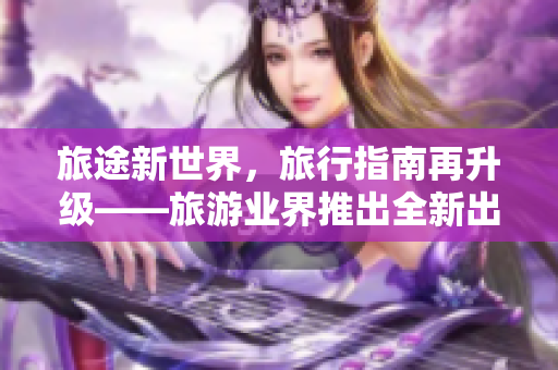 旅途新世界，旅行指南再升级——旅游业界推出全新出行平台