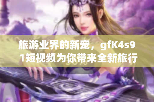 旅游业界的新宠，gfK4s9 1短视频为你带来全新旅行方式！