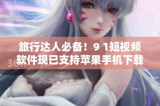 旅行达人必备！9 1短视频软件现已支持苹果手机下载