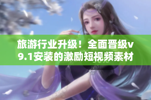 旅游行业升级！全面晋级v9.1安装的激励短视频素材
