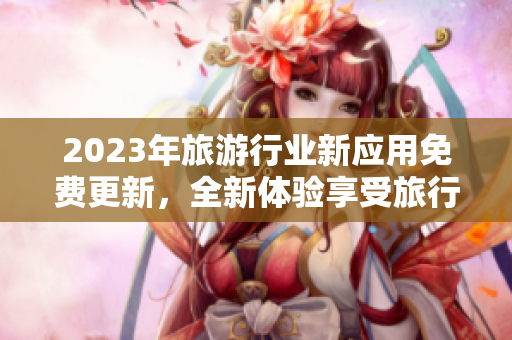 2023年旅游行业新应用免费更新，全新体验享受旅行，立即下载！