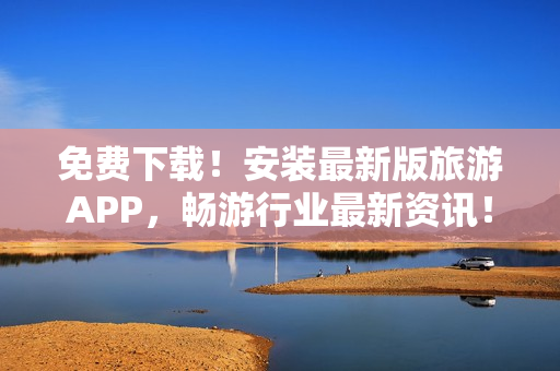 免费下载！安装最新版旅游APP，畅游行业最新资讯！