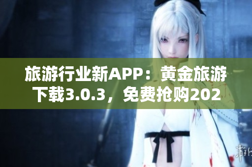 旅游行业新APP：黄金旅游下载3.0.3，免费抢购2023行程！