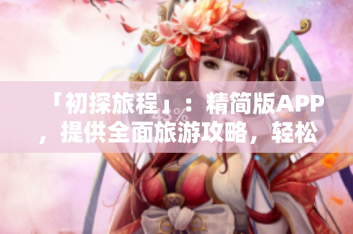 「初探旅程」：精简版APP，提供全面旅游攻略，轻松规划出行路线