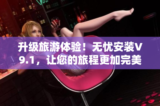 升级旅游体验！无忧安装V9.1，让您的旅程更加完美