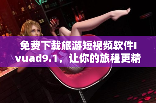 免费下载旅游短视频软件Ivuad9.1，让你的旅程更精彩