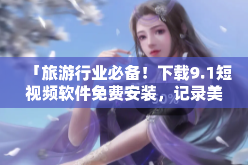 「旅游行业必备！下载9.1短视频软件免费安装，记录美好旅程！」