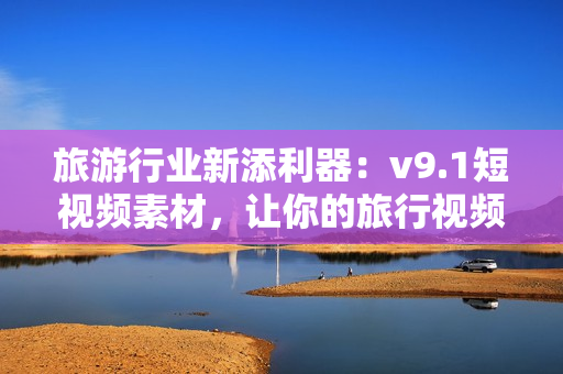 旅游行业新添利器：v9.1短视频素材，让你的旅行视频更加生动精彩