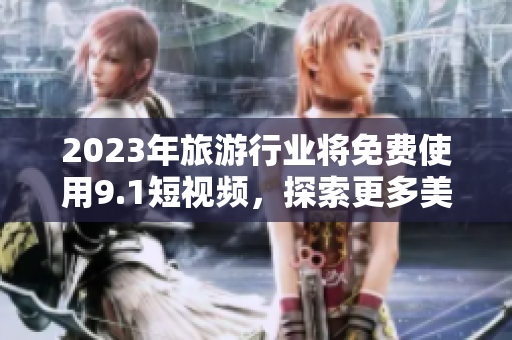 2023年旅游行业将免费使用9.1短视频，探索更多美景！