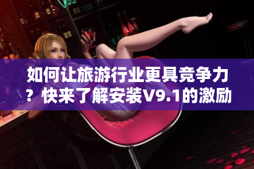 如何让旅游行业更具竞争力？快来了解安装V9.1的激励短视频素材！