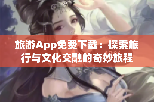 旅游App免费下载：探索旅行与文化交融的奇妙旅程