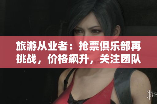 旅游从业者：抢票俱乐部再挑战，价格飙升，关注团队力量。