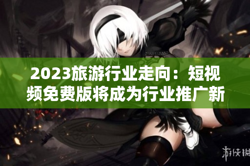2023旅游行业走向：短视频免费版将成为行业推广新趋势