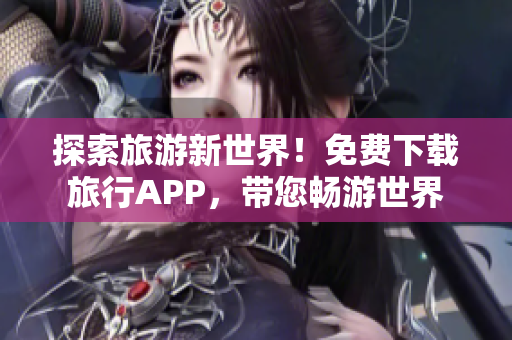 探索旅游新世界！免费下载旅行APP，带您畅游世界