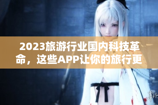 2023旅游行业国内科技革命，这些APP让你的旅行更加便利