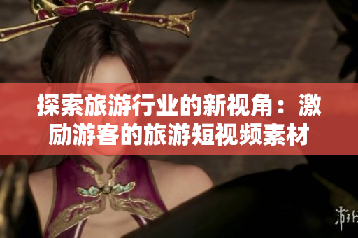 探索旅游行业的新视角：激励游客的旅游短视频素材
