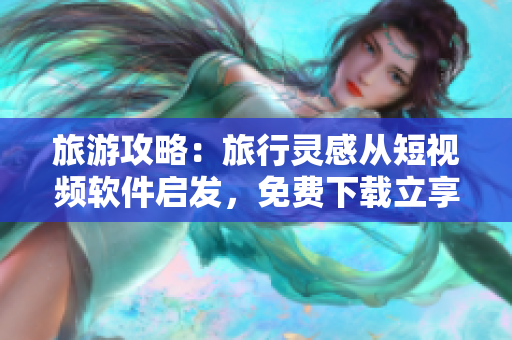 旅游攻略：旅行灵感从短视频软件启发，免费下载立享