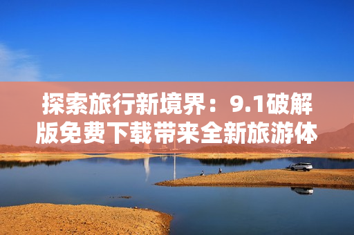 探索旅行新境界：9.1破解版免费下载带来全新旅游体验