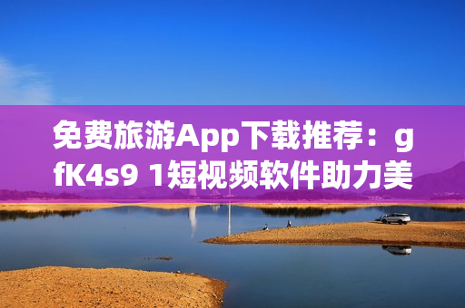 免费旅游App下载推荐：gfK4s9 1短视频软件助力美好旅程