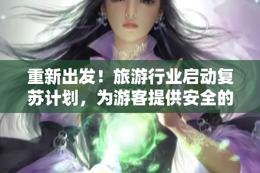 重新出发！旅游行业启动复苏计划，为游客提供安全的旅行体验