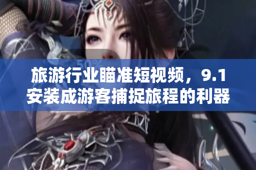 旅游行业瞄准短视频，9.1安装成游客捕捉旅程的利器