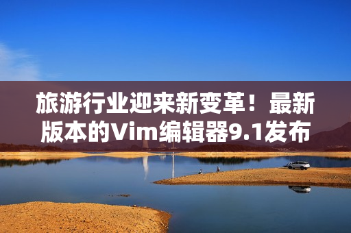 旅游行业迎来新变革！最新版本的Vim编辑器9.1发布！