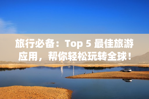 旅行必备：Top 5 最佳旅游应用，帮你轻松玩转全球！
