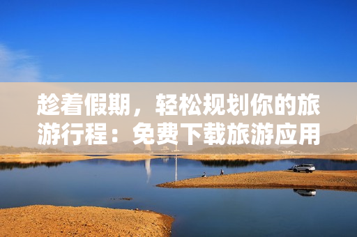 趁着假期，轻松规划你的旅游行程：免费下载旅游应用程序