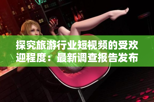 探究旅游行业短视频的受欢迎程度：最新调查报告发布