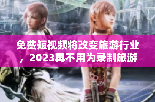 免费短视频将改变旅游行业，2023再不用为录制旅游视频发愁了！