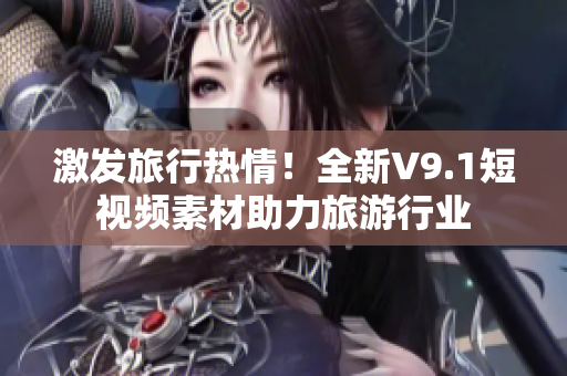 激发旅行热情！全新V9.1短视频素材助力旅游行业