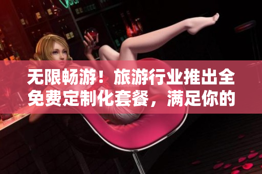 无限畅游！旅游行业推出全免费定制化套餐，满足你的旅游需求