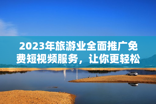 2023年旅游业全面推广免费短视频服务，让你更轻松地探索世界！