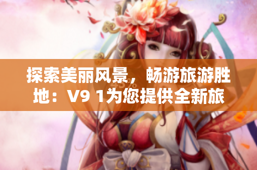 探索美丽风景，畅游旅游胜地：V9 1为您提供全新旅行体验