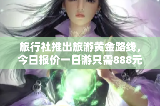 旅行社推出旅游黄金路线，今日报价一日游只需888元！