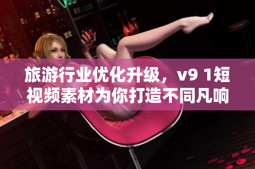 旅游行业优化升级，v9 1短视频素材为你打造不同凡响的旅行体验