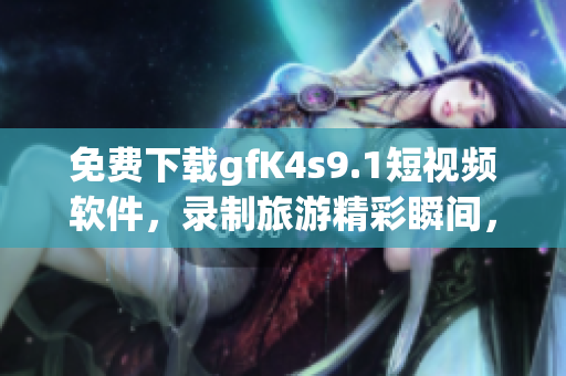 免费下载gfK4s9.1短视频软件，录制旅游精彩瞬间，留存美好回忆