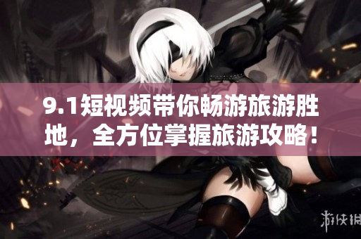9.1短视频带你畅游旅游胜地，全方位掌握旅游攻略！