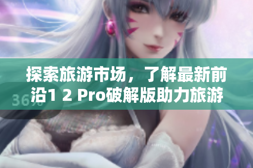 探索旅游市场，了解最新前沿1 2 Pro破解版助力旅游业突破发展