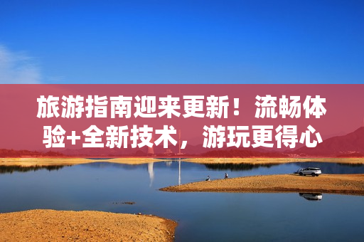 旅游指南迎来更新！流畅体验+全新技术，游玩更得心应手